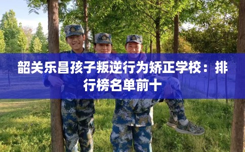 韶关乐昌孩子叛逆行为矫正学校：排行榜名单前十