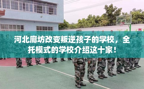 河北廊坊改变叛逆孩子的学校，全托模式的学校介绍这十家！