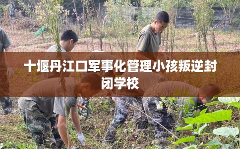 十堰丹江口军事化管理小孩叛逆封闭学校