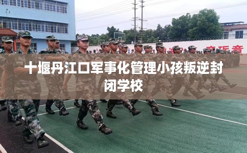 十堰丹江口军事化管理小孩叛逆封闭学校
