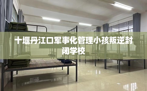 十堰丹江口军事化管理小孩叛逆封闭学校