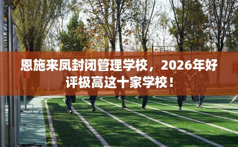 恩施来凤封闭管理学校，2026年好评极高这十家学校！