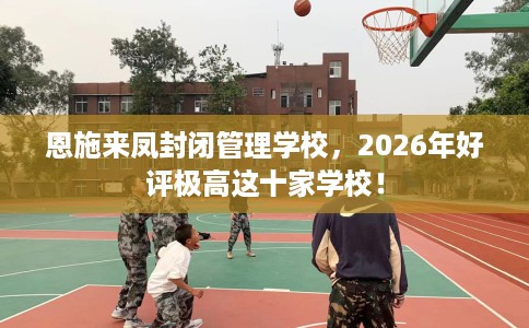 恩施来凤封闭管理学校，2026年好评极高这十家学校！