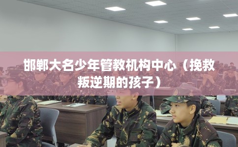 邯郸大名少年管教机构中心（挽救叛逆期的孩子）