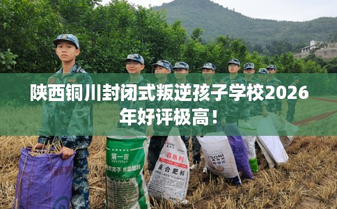 陕西铜川封闭式叛逆孩子学校2026年好评极高！