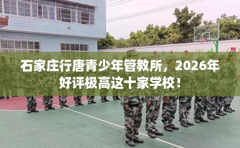 石家庄行唐青少年管教所，2026年好评极高这十家学校！
