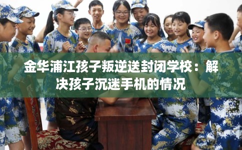 金华浦江孩子叛逆送封闭学校：解决孩子沉迷手机的情况