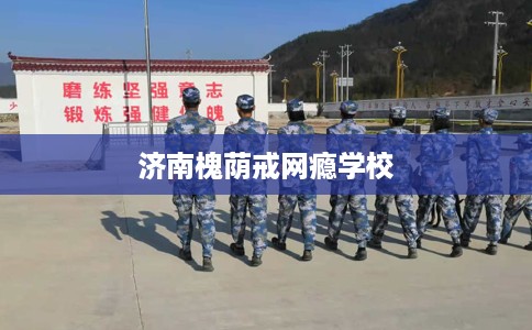 济南槐荫戒网瘾学校