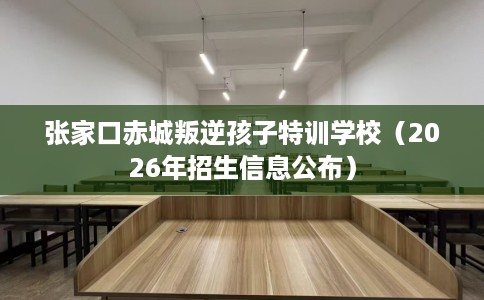 张家口赤城叛逆孩子特训学校（2026年招生信息公布）