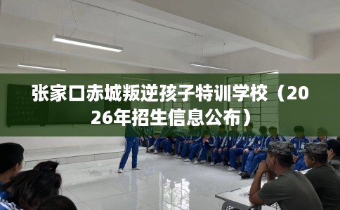 张家口赤城叛逆孩子特训学校（2026年招生信息公布）