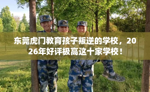东莞虎门教育孩子叛逆的学校，2026年好评极高这十家学校！