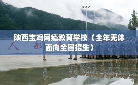 陕西宝鸡网瘾教育学校（全年无休面向全国招生）