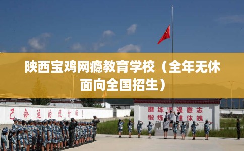 陕西宝鸡网瘾教育学校（全年无休面向全国招生）