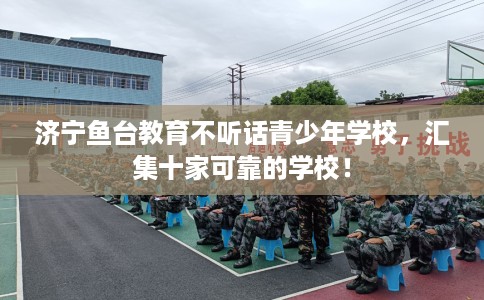 济宁鱼台教育不听话青少年学校，汇集十家可靠的学校！