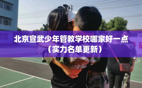 北京宣武少年管教学校哪家好一点（实力名单更新）
