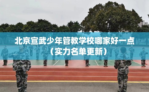 北京宣武少年管教学校哪家好一点（实力名单更新）