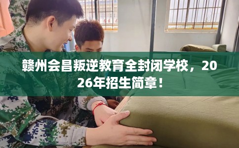 赣州会昌叛逆教育全封闭学校，2026年招生简章！