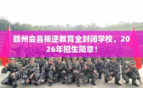 赣州会昌叛逆教育全封闭学校，2026年招生简章！