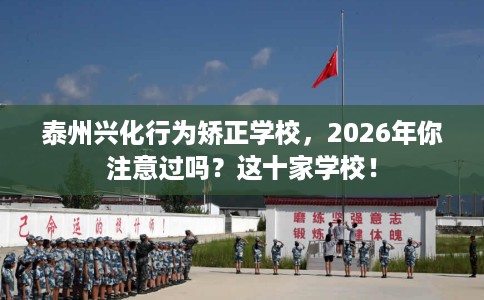 泰州兴化行为矫正学校，2026年你注意过吗？这十家学校！