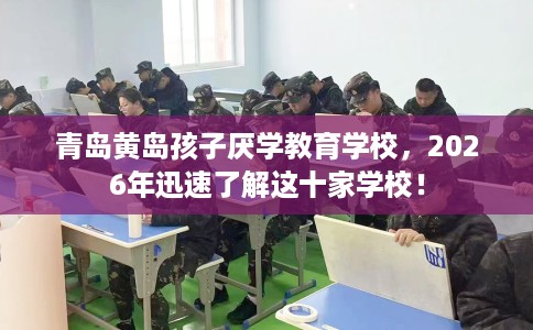 青岛黄岛孩子厌学教育学校，2026年迅速了解这十家学校！