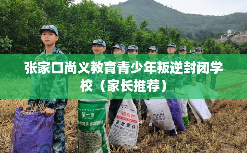 张家口尚义教育青少年叛逆封闭学校（家长推荐）