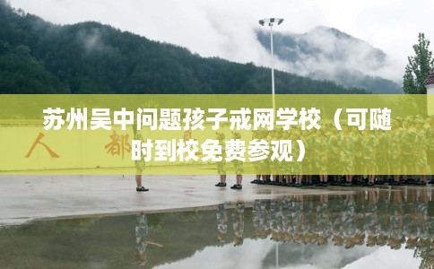 苏州吴中问题孩子戒网学校（可随时到校免费参观）