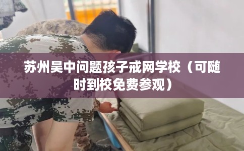 苏州吴中问题孩子戒网学校（可随时到校免费参观）