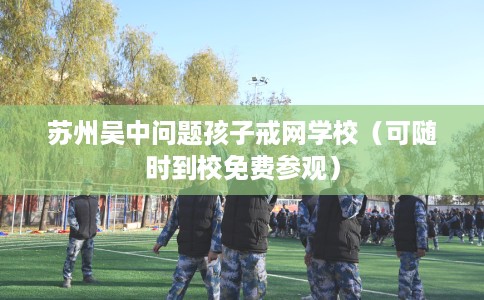 苏州吴中问题孩子戒网学校（可随时到校免费参观）