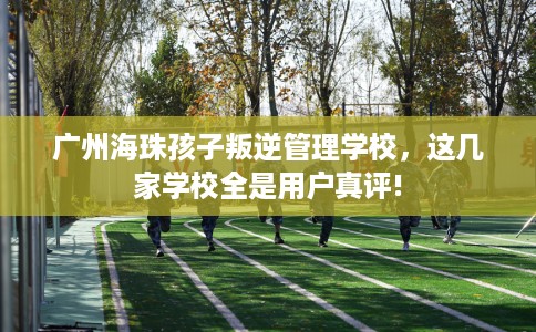广州海珠孩子叛逆管理学校，这几家学校全是用户真评!