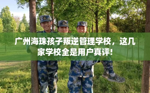 广州海珠孩子叛逆管理学校，这几家学校全是用户真评!