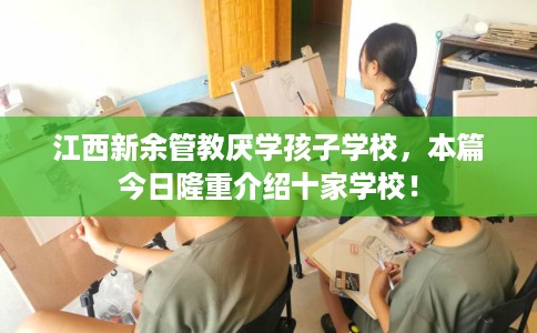 江西新余管教厌学孩子学校，本篇今日隆重介绍十家学校！