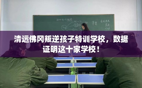 清远佛冈叛逆孩子特训学校，数据证明这十家学校！