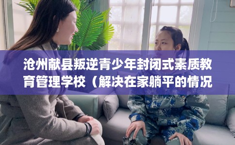 沧州献县叛逆青少年封闭式素质教育管理学校（解决在家躺平的情况）