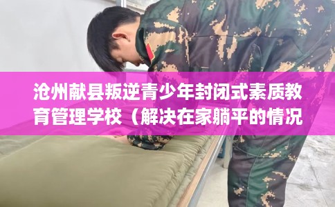 沧州献县叛逆青少年封闭式素质教育管理学校（解决在家躺平的情况）