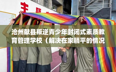 沧州献县叛逆青少年封闭式素质教育管理学校（解决在家躺平的情况）