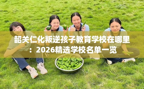 韶关仁化叛逆孩子教育学校在哪里：2026精选学校名单一览