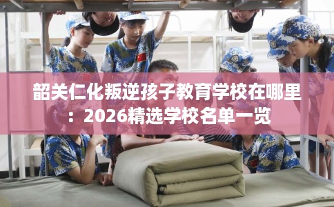 韶关仁化叛逆孩子教育学校在哪里：2026精选学校名单一览