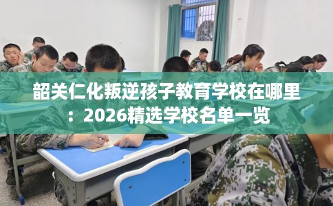 韶关仁化叛逆孩子教育学校在哪里：2026精选学校名单一览