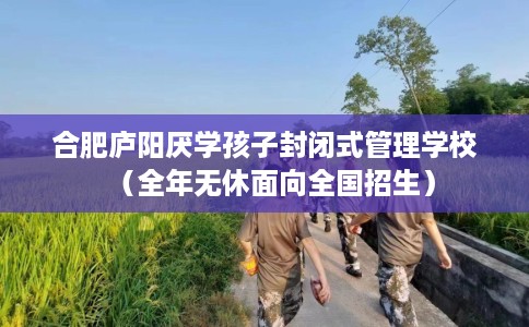 合肥庐阳厌学孩子封闭式管理学校（全年无休面向全国招生）