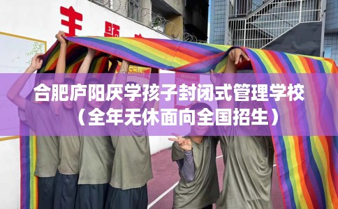 合肥庐阳厌学孩子封闭式管理学校（全年无休面向全国招生）