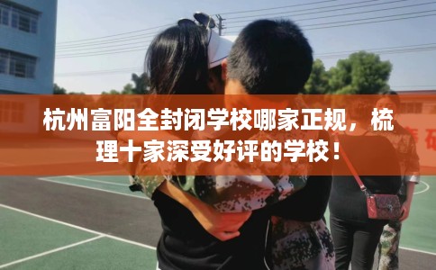 杭州富阳全封闭学校哪家正规，梳理十家深受好评的学校！