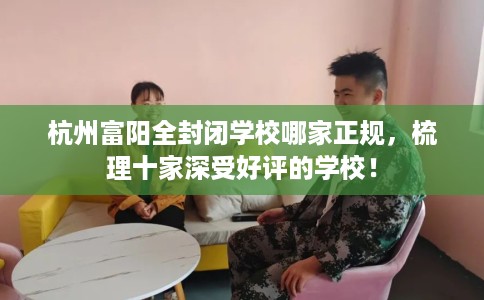 杭州富阳全封闭学校哪家正规，梳理十家深受好评的学校！