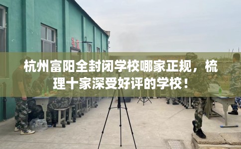 杭州富阳全封闭学校哪家正规，梳理十家深受好评的学校！