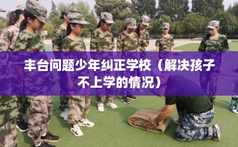 丰台问题少年纠正学校（解决孩子不上学的情况）