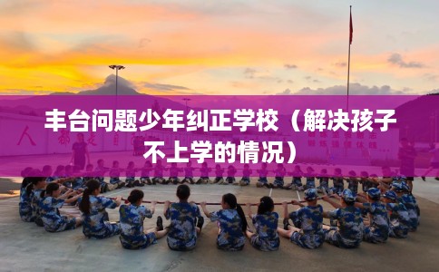 丰台问题少年纠正学校（解决孩子不上学的情况）