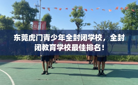 东莞虎门青少年全封闭学校，全封闭教育学校最佳排名！