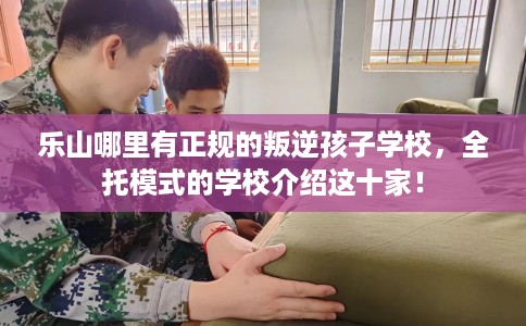 乐山哪里有正规的叛逆孩子学校，全托模式的学校介绍这十家！