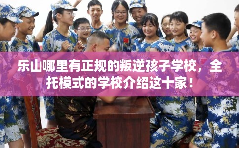 乐山哪里有正规的叛逆孩子学校，全托模式的学校介绍这十家！