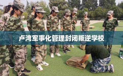 卢湾军事化管理封闭叛逆学校