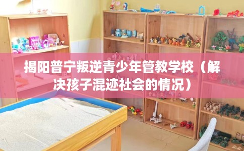 揭阳普宁叛逆青少年管教学校（解决孩子混迹社会的情况）